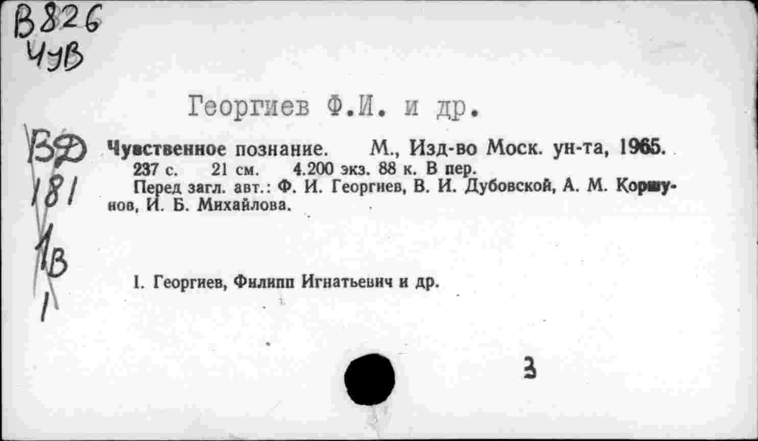 ﻿Георгиев Ф.И. и др.

Чувственное познание. М., Изд-во Моск, ун-та, 1965.
237 с. 21 см. 4.200 экз. 88 к. В пер.
Перед загл. авт.: Ф. И. Георгиев, В. И. Дубовской, А. М. Коршунов, И. Б. Михайлова.
1. Георгиев, Филипп Игнатьевич и др.